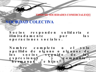 TIPOS DE SOCIEDADES COMERCIALES(9) SOCIEDAD COLECTIVA Socios responden solidaria e ilimitadamente por las operaciones sociales. Nombre completo o el solo apellido de alguno o algunos de los socios seguido de las expresiones "y compañía", "hermanos", "e hijos“. 