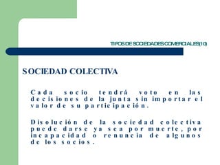 TIPOS DE SOCIEDADES COMERCIALES(10) SOCIEDAD COLECTIVA Cada socio tendrá voto en las decisiones de la junta sin importar el valor de su participación. Disolución de la sociedad colectiva puede darse ya sea por muerte, por incapacidad o renuncia de algunos de los socios.  