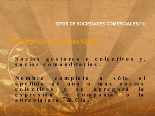 TIPOS DE SOCIEDADES COMERCIALES(11) SOCIEDAD EN COMANDITA Socios gestores o colectivos y, socios comanditarios. Nombre completo o sólo el apellido de uno o más socios colectivos y se agregará la expresión "y compañía" o la abreviatura "& Cía."  