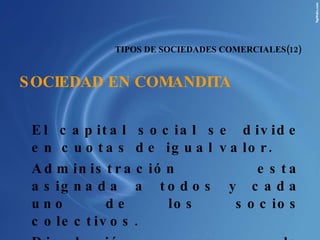 TIPOS DE SOCIEDADES COMERCIALES(12) SOCIEDAD EN COMANDITA El capital social se divide en cuotas de igual valor. Administración esta asignada a todos y cada uno de los socios colectivos. Disolución por la desaparición de una de las categorías de la sociedad, ya sea de los socios colectivos o comanditarios.  