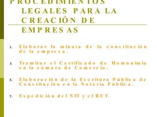 PROCEDIMIENTOS LEGALES PARA LA CREACIÓN DE EMPRESAS Elaborar la minuta de la constitución de la empresa. Tramitar el Certificado de Homonimia en la cámara de Comercio. Elaboración de la Escritura Pública de Constitución en la Notaría Pública. Expedición del NIT y el RUT. 
