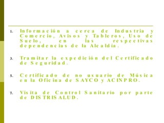 Información a cerca de Industria y Comercio, Avisos y Tableros, Uso de Suelo, en las respectivas dependencias de la Alcaldía. Tramitar la expedición del Certificado de Seguridad. Certificado de no usuario de Música en la Oficina de SAYCO y ACINPRO. Visita de Control Sanitario por parte de DISTRISALUD. 
