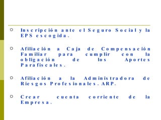 Inscripción ante el Seguro Social y la EPS escogida. Afiliación a Caja de Compensación Familiar para cumplir con la obligación de los Aportes Parafiscales. Afiliación a la Administradora de Riesgos Profesionales. ARP. Crear  cuenta corriente de la Empresa.   