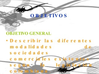 OBJETIVOS OBJETIVO GENERAL Describir las diferentes modalidades de sociedades comerciales existentes  según la legislación colombiana . 