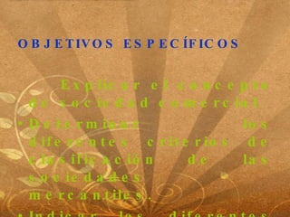 OBJETIVOS ESPECÍFICOS Explicar el concepto de sociedad comercial. Determinar los diferentes criterios de clasificación de las sociedades mercantiles. Indicar los diferentes aspectos legales considerados para la constitución de empresas . 
