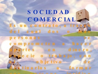 SOCIEDAD COMERCIAL   Es un contrato, a través del cual dos o más personas se comprometen a hacer aportes en dinero, especie o trabajo; con el objetivo de destinarlos a formar una persona jurídica diferente a cada uno de sus integrantes, cuyo fin es repartirse las utilidades obtenidas con la actividad de la empresa.  