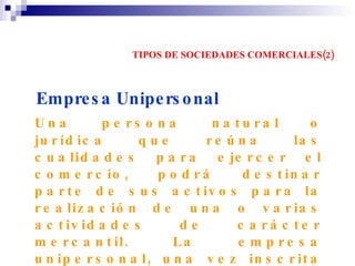 TIPOS DE SOCIEDADES COMERCIALES(2) Empresa Unipersonal   Una persona natural o jurídica que reúna las cualidades para ejercer el comercio, podrá destinar parte de sus activos para la realización de una o varias actividades de carácter mercantil. La empresa unipersonal, una vez inscrita en el registro mercantil forma una persona jurídica"(Art.71 de la Ley 222 de 1995). Se denominará bajo la expresión "empresa unipersonal" o la sigla "E.U".   