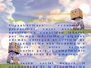 TIPOS DE SOCIEDADES COMERCIALES(3) Empresas Asociativas de Trabajo   Organizaciones económicas productivas, cuyos asociados aportan su capacidad laboral, por tiempo indefinido y algunos además entregan al servicio de la organización una tecnología o destreza, u otros activos necesarios para el cumplimiento de los objetivos de la empresa. La razón social deberá ir acompañada de la denominación de "Empresa Asociativa de Trabajo" o "E.A.T". Según la responsabilidad :   La responsabilidad asumida por los socios frente a terceros. 