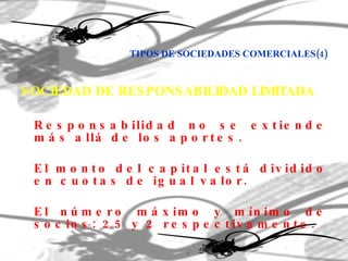TIPOS DE SOCIEDADES COMERCIALES(4) SOCIEDAD DE RESPONSABILIDAD LIMITADA Responsabilidad no se extiende más allá de los aportes. El monto del capital está dividido en cuotas de igual valor. El número máximo y mínimo de socios: 25 y 2 respectivamente. 