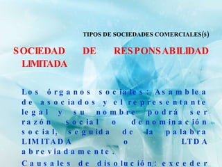 TIPOS DE SOCIEDADES COMERCIALES(5) SOCIEDAD DE RESPONSABILIDAD LIMITADA Los órganos sociales: Asamblea de asociados y el representante legal y su nombre podrá ser razón social o denominación social, seguida de la palabra LIMITADA o LTDA abreviadamente. Causales de disolución: exceder el número máximo de socios y por tener perdidas que reduzcan el capital a menos del 50%. 