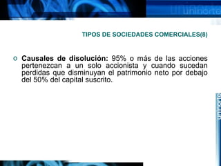 TIPOS DE SOCIEDADES COMERCIALES(8)

o Causales de disolución: 95% o más de las acciones
pertenezcan a un solo accionista y cuando sucedan
perdidas que disminuyan el patrimonio neto por debajo
del 50% del capital suscrito.

 