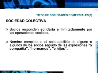 TIPOS DE SOCIEDADES COMERCIALES(9)

SOCIEDAD COLECTIVA
o Socios responden solidaria e ilimitadamente por
las operaciones sociales.
o Nombre completo o el solo apellido de alguno o
algunos de los socios seguido de las expresiones "y
compañía", "hermanos", "e hijos“.

 