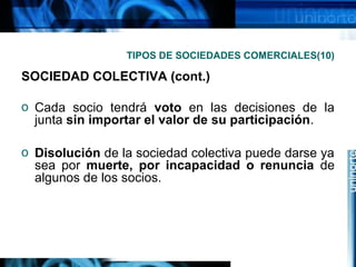 TIPOS DE SOCIEDADES COMERCIALES(10)

SOCIEDAD COLECTIVA (cont.)
o Cada socio tendrá voto en las decisiones de la
junta sin importar el valor de su participación.
o Disolución de la sociedad colectiva puede darse ya
sea por muerte, por incapacidad o renuncia de
algunos de los socios.

 