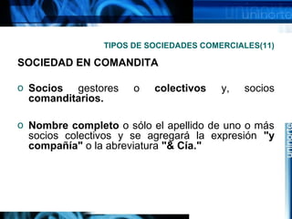 TIPOS DE SOCIEDADES COMERCIALES(11)

SOCIEDAD EN COMANDITA
o Socios gestores
comanditarios.

o

colectivos

y,

socios

o Nombre completo o sólo el apellido de uno o más
socios colectivos y se agregará la expresión "y
compañía" o la abreviatura "& Cía."

 