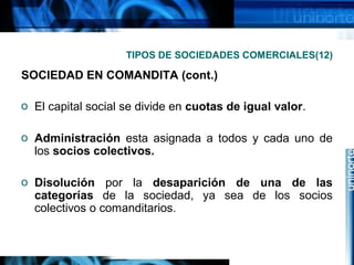TIPOS DE SOCIEDADES COMERCIALES(12)

SOCIEDAD EN COMANDITA (cont.)
o El capital social se divide en cuotas de igual valor.
o Administración esta asignada a todos y cada uno de
los socios colectivos.
o Disolución por la desaparición de una de las
categorías de la sociedad, ya sea de los socios
colectivos o comanditarios.

 