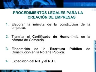 PROCEDIMIENTOS LEGALES PARA LA
CREACIÓN DE EMPRESAS
1. Elaborar la minuta de la constitución de la
empresa.
2. Tramitar el Certificado de Homonimia en la
cámara de Comercio.
3. Elaboración de la Escritura
Constitución en la Notaría Pública.
4. Expedición del NIT y el RUT.

Pública

de

 