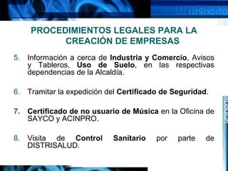 PROCEDIMIENTOS LEGALES PARA LA
CREACIÓN DE EMPRESAS
5. Información a cerca de Industria y Comercio, Avisos
y Tableros, Uso de Suelo, en las respectivas
dependencias de la Alcaldía.
6. Tramitar la expedición del Certificado de Seguridad.
7. Certificado de no usuario de Música en la Oficina de
SAYCO y ACINPRO.
8. Visita de Control
DISTRISALUD.

Sanitario

por

parte

de

 
