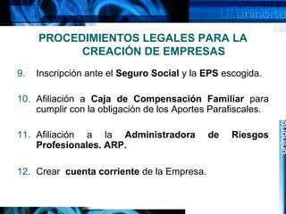 PROCEDIMIENTOS LEGALES PARA LA
CREACIÓN DE EMPRESAS
9.

Inscripción ante el Seguro Social y la EPS escogida.

10. Afiliación a Caja de Compensación Familiar para
cumplir con la obligación de los Aportes Parafiscales.
11. Afiliación a la Administradora
Profesionales. ARP.
12. Crear cuenta corriente de la Empresa.

de

Riesgos

 