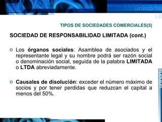TIPOS DE SOCIEDADES COMERCIALES(5)

SOCIEDAD DE RESPONSABILIDAD LIMITADA (cont.)
o Los órganos sociales: Asamblea de asociados y el
representante legal y su nombre podrá ser razón social
o denominación social, seguida de la palabra LIMITADA
o LTDA abreviadamente.
o Causales de disolución: exceder el número máximo de
socios y por tener perdidas que reduzcan el capital a
menos del 50%.

 