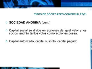 TIPOS DE SOCIEDADES COMERCIALES(7)

o SOCIEDAD ANÓNIMA (cont.)
o Capital social se divide en acciones de igual valor y los
socios tendrán tantos votos como acciones posea.
o Capital autorizado, capital suscrito, capital pagado.

 