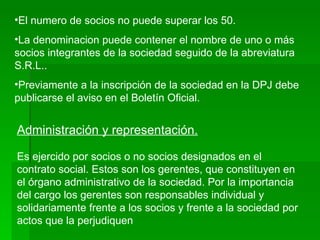 El numero de socios no puede superar los 50. La denominacion puede contener el nombre de uno o más socios integrantes de la sociedad seguido de la abreviatura S.R.L.. Previamente a la inscripción de la sociedad en la DPJ debe publicarse el aviso en el Boletín Oficial. Administración y representación. Es ejercido por socios o no socios designados en el contrato social. Estos son los gerentes, que constituyen en el órgano administrativo de la sociedad. Por la importancia del cargo los gerentes son responsables individual y solidariamente frente a los socios y frente a la sociedad por actos que la perjudiquen 