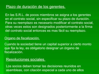 Plazo de duración de los gerentes. En las S.R.L. de pocos miembros se asigna a los gerentes en el contrato social, sin especificar su plazo de duración. Para su reemplazo es necesario modificar el contrato social, otras veces estos son designados posteriormente a la firma del contrato social entonces es mas fácil su reemplazo. Organo de fiscalización. Cuando la sociedad tiene un capital superior a cierto monto que fija la ley, es obligatorio designar un órgano de fiscalización. Resoluciones sociales. Los socios deben tomar las decisiones reunidos en asambleas, con citación especial a cada uno de ellos 