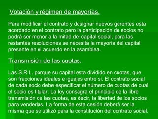 Votación y régimen de mayorías. Para modificar el contrato y designar nuevos gerentes esta acordado en el contrato pero la participación de socios no podrá ser menor a la mitad del capital social, para las restantes resoluciones se necesita la mayoría del capital presente en el acuerdo en la asamblea. Transmisión de las cuotas. Las S.R.L. porque su capital esta dividido en cuotas, que son fracciones ideales e iguales entre si. El contrato social de cada socio debe especificar el número de cuotas de cual el socio es titular. La ley consagra el principio de la libre transmisión de las cuotas, es decir, la libertad de los socios para venderlas. La forma de esta cesión deberá ser la misma que se utilizó para la constitución del contrato social. 