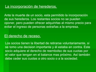 La incorporación de herederos. Ante la muerte de un socio, esta permitido la incorporación de sus herederos. Los restantes socios no se pueden oponer, pero pueden ofrecer adquirirlas al mismo precio para evitar el ingreso de personas extrañas a la empresa. El derecho de receso. Los socios tienen la libertad de retirarse voluntariamente, si se tomo una decision importante y él estaba en contra. Este socio adquiere el derecho de reembolso de sus cuotas por el valor que tengan en el balance mas próximo. Así también debe ceder sus cuotas a otro socio o a la sociedad. 