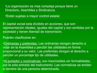 La organización es mas compleja porque tiene un Directorio, Asamblea y Sindicatura. Están sujetas a mayor control estatal. El capital social esta dividido en acciones, que son representación ideales, iguales del capital y son emitidas por la sociedad y tienen libertad de transmisión. Pueden clasificarse en: Ordinarias y preferidas:  Las ordinarias otorgan derecho a votar en la Asamblea y percibir las utilidades en forma proporcional a su valor. Las preferidas otorgan el derecho a percibir un porcentaje fijo de utilidades. Al portador y nominativas:  son trasmisibles sin formalidades, por la sola entrada del instrumento. Las normativas se emiten a nombre de una persona determinada. 