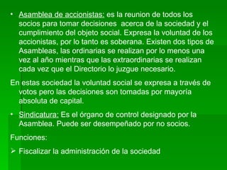 Asamblea de accionistas:  es la reunion de todos los socios para tomar decisiones  acerca de la sociedad y el cumplimiento del objeto social. Expresa la voluntad de los accionistas, por lo tanto es soberana. Existen dos tipos de Asambleas, las ordinarias se realizan por lo menos una vez al año mientras que las extraordinarias se realizan cada vez que el Directorio lo juzgue necesario. En estas sociedad la voluntad social se expresa a través de votos pero las decisiones son tomadas por mayoría absoluta de capital. Sindicatura:  Es el órgano de control designado por la Asamblea. Puede ser desempeñado por no socios. Funciones:  Fiscalizar la administración de la sociedad 