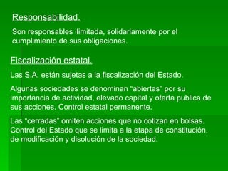 Responsabilidad. Son responsables ilimitada, solidariamente por el cumplimiento de sus obligaciones. Fiscalización estatal. Las S.A. están sujetas a la fiscalización del Estado. Algunas sociedades se denominan “abiertas” por su importancia de actividad, elevado capital y oferta publica de sus acciones. Control estatal permanente. Las “cerradas” omiten acciones que no cotizan en bolsas. Control del Estado que se limita a la etapa de constitución, de modificación y disolución de la sociedad. 