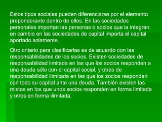 Estos tipos sociales pueden diferenciarse por el elemento preponderante dentro de ellos. En las sociedades personales importan las personas o socios que la integran, en cambio en las sociedades de capital importa el capital aportado solamente.  Otro criterio para clasificarlas es de acuerdo con las responsabilidades de los socios. Existen sociedades de responsabilidad limitada en las que los socios responden a una deuda sólo con el capital social, y otras de responsabilidad ilimitada en las que los socios responden con todo su capital ante una deuda. También existen las mixtas en los que unos socios responden en forma limitada y otros en forma ilimitada. 