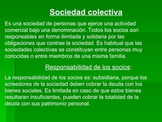 Sociedad   colectiva Es una sociedad de personas que ejerce una actividad comercial bajo una denominación. Todos los socios son responsables en forma ilimitada y solidaria por las obligaciones que contrae la sociedad. Es habitual que las sociedades colectivas se constituyan entre personas muy conocidas o entre miembros de una misma familia. Responsabilidad de los socios : La responsabilidad de los socios es: subsidiaria, porque los acreedores de la sociedad deben cobrar la deuda con los bienes sociales. Es limitada en caso de que estos bienes resultaran insuficientes, pueden cobrar la totalidad de la deuda con sus patrimonio personal. 