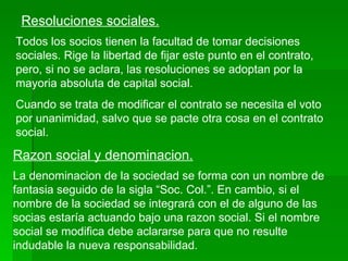 Resoluciones sociales. Todos los socios tienen la facultad de tomar decisiones sociales. Rige la libertad de fijar este punto en el contrato, pero, si no se aclara, las resoluciones se adoptan por la mayoria absoluta de capital social. Cuando se trata de modificar el contrato se necesita el voto por unanimidad, salvo que se pacte otra cosa en el contrato social. Razon social y denominacion. La denominacion de la sociedad se forma con un nombre de fantasia seguido de la sigla “Soc. Col.”. En cambio, si el nombre de la sociedad se integrará con el de alguno de las socias estaría actuando bajo una razon social. Si el nombre social se modifica debe aclararse para que no resulte indudable la nueva responsabilidad. 