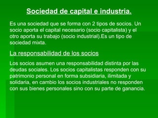 Sociedad de capital e industria. Es una sociedad que se forma con 2 tipos de socios. Un socio aporta el capital necesario (socio capitalista) y el otro aporta su trabajo (socio industrial).Es un tipo de sociedad mixta. La responsabilidad de los socios Los socios asumen una responsabilidad distinta por las deudas sociales. Los socios capitalistas responden con su patrimonio personal en forma subsidiaria, ilimitada y solidaria, en cambio los socios industriales no responden con sus bienes personales sino con su parte de ganancia. 
