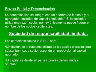 Razón Social y Denominación La denominación se integra con un nombre de fantasía y el agregado “sociedad de capital e industria”. Si la sociedad utiliza una razón social, por ley únicamente puede figurar el nombre de los socios capitalistas. Sociedad de responsabillidad limitada. Las caracteristicas de la S.R.L. son: Limitacion de la responsabilidad de los socios al capital que subscriben, cada socio responde en proporcion al capital aportado. El capital se divide en partes iguales denominadas “cuotas”. 