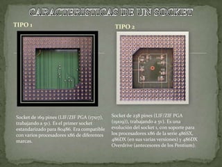 TIPO 1                                       TIPO 2




Socket de 169 pines (LIF/ZIF PGA (17x17),   Socket de 238 pines (LIF/ZIF PGA
trabajando a 5v). Es el primer socket       (19x19)), trabajando a 5v). Es una
estandarizado para 80486. Era compatible    evolución del socket 1, con soporte para
con varios procesadores x86 de diferentes   los procesadores x86 de la serie 486SX,
marcas.                                     486DX (en sus varias versiones) y 486DX
                                            Overdrive (antecesores de los Pentium).
 