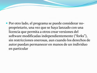 Por otro lado, el programa se puede considerar no-proprietario, una vez que se haya lanzado con una licencia que permita a otros crear versiones del software modificadas independientemente (“forks”), sin restricciones onerosas, aun cuando los derechos de autor puedan permanecer en manos de un individuo en particular