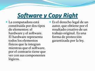 Software y CopyRightLa computadora está constituida por dos tipos de elementos: el hardware y el software. El hardware representa todos los elementos físicos que la integran mientras que el software, por el contrario tiene que ver con sus componentes lógicos.Es el derecho legal de un autor, que obtiene por el resultado creativo de un trabajo original. Es una forma de protección garantizada por la ley.