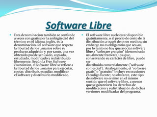 Software LibreEsta denominación también se confunde a veces con gratis por la ambigüedad del término en el idioma inglés, es la denominación del software que respeta la libertad de los usuarios sobre su producto adquirido y, por tanto, una vez obtenido puede ser usado, copiado, estudiado, modificado y redistribuido libremente. Según la Free Software Foundation, el software libre se refiere a la libertad de los usuarios para ejecutar, copiar, distribuir, estudiar, modificar el software y distribuirlo modificado.El software libre suele estar disponible gratuitamente, o al precio de costo de la distribución a través de otros medios; sin embargo no es obligatorio que sea así, por lo tanto no hay que asociar software libre a "software gratuito" (denominado usualmente freeware), ya que, conservando su carácter de libre, puede ser distribuido comercialmente ("software comercial"). Análogamente, el "software gratis" o "gratuito" incluye en ocasiones el código fuente; no obstante, este tipo de software no es libre en el mismo sentido que el software libre, a menos que se garanticen los derechos de modificación y redistribución de dichas versiones modificadas del programa.