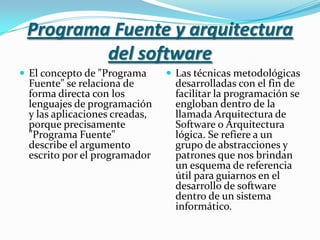 Programa Fuente y arquitectura del softwareEl concepto de "Programa Fuente" se relaciona de forma directa con los lenguajes de programación y las aplicaciones creadas, porque precisamente "Programa Fuente" describe el argumento escrito por el programadorLas técnicas metodológicas desarrolladas con el fin de facilitar la programación se engloban dentro de la llamada Arquitectura de Software o Arquitectura lógica. Se refiere a un grupo de abstracciones y patrones que nos brindan un esquema de referencia útil para guiarnos en el desarrollo de software dentro de un sistema informático.