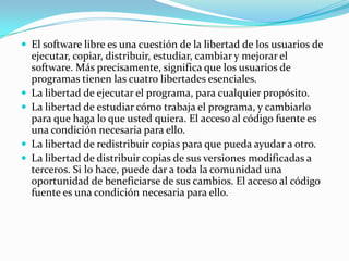 El software libre es una cuestión de la libertad de los usuarios de ejecutar, copiar, distribuir, estudiar, cambiar y mejorar el software. Más precisamente, significa que los usuarios de programas tienen las cuatro libertades esenciales. La libertad de ejecutar el programa, para cualquier propósito.La libertad de estudiar cómo trabaja el programa, y cambiarlo para que haga lo que usted quiera. El acceso al código fuente es una condición necesaria para ello. La libertad de redistribuir copias para que pueda ayudar a otro. La libertad de distribuir copias de sus versiones modificadas a terceros. Si lo hace, puede dar a toda la comunidad una oportunidad de beneficiarse de sus cambios. El acceso al código fuente es una condición necesaria para ello. 