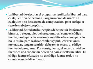 La libertad de ejecutar el programa significa la libertad para cualquier tipo de persona u organización de usarlo en cualquier tipo de sistema de computación, para cualquier tipo de trabajo y propósitoLa libertad de redistribuir copias debe incluir las formas binarias o ejecutables del programa, así como el código fuente; tanto para las versiones modificadas como para las no lo están, para realizar cambios y publicar versiones mejoradas, tengan sentido; debe tener acceso al código fuente del programa. Por consiguiente, el acceso al código fuente es una condición necesaria para el software libre. El código fuente ofuscado no es código fuente real, y no cuenta como código fuente.