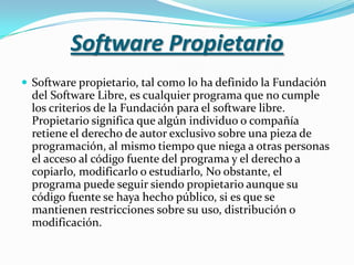 Software PropietarioSoftware propietario, tal como lo ha definido la Fundación del Software Libre, es cualquier programa que no cumple los criterios de la Fundación para el software libre. Propietario significa que algún individuo o compañía retiene el derecho de autor exclusivo sobre una pieza de programación, al mismo tiempo que niega a otras personas el acceso al código fuente del programa y el derecho a copiarlo, modificarlo o estudiarlo, No obstante, el programa puede seguir siendo propietario aunque su código fuente se haya hecho público, si es que se mantienen restricciones sobre su uso, distribución o modificación.
