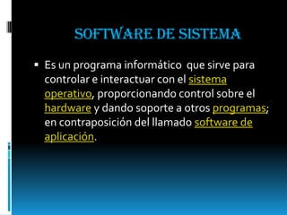Software de sistema Es un programa informático  que sirve para controlar e interactuar con el sistema operativo, proporcionando control sobre el hardware y dando soporte a otros programas; en contraposición del llamado software de aplicación.  