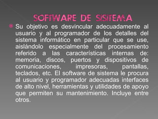 Su objetivo es desvincular adecuadamente al usuario y al programador de los detalles del sistema informático en particular que se use, aislándolo especialmente del procesamiento referido a las características internas de: memoria, discos, puertos y dispositivos de comunicaciones, impresoras, pantallas, teclados, etc. El software de sistema le procura al usuario y programador adecuadas interfaces de alto nivel, herramientas y utilidades de apoyo que permiten su mantenimiento. Incluye entre otros.