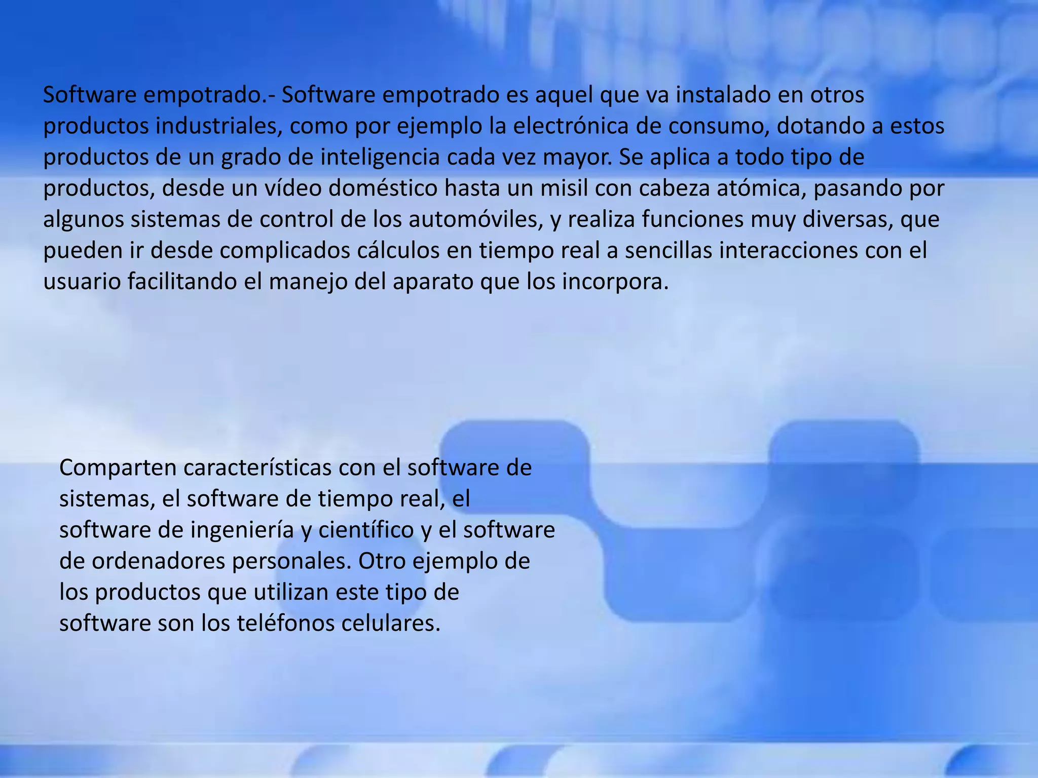 Software empotrado.- Software empotrado es aquel que va instalado en otros
productos industriales, como por ejemplo la electrónica de consumo, dotando a estos
productos de un grado de inteligencia cada vez mayor. Se aplica a todo tipo de
productos, desde un vídeo doméstico hasta un misil con cabeza atómica, pasando por
algunos sistemas de control de los automóviles, y realiza funciones muy diversas, que
pueden ir desde complicados cálculos en tiempo real a sencillas interacciones con el
usuario facilitando el manejo del aparato que los incorpora.




 Comparten características con el software de
 sistemas, el software de tiempo real, el
 software de ingeniería y científico y el software
 de ordenadores personales. Otro ejemplo de
 los productos que utilizan este tipo de
 software son los teléfonos celulares.
 