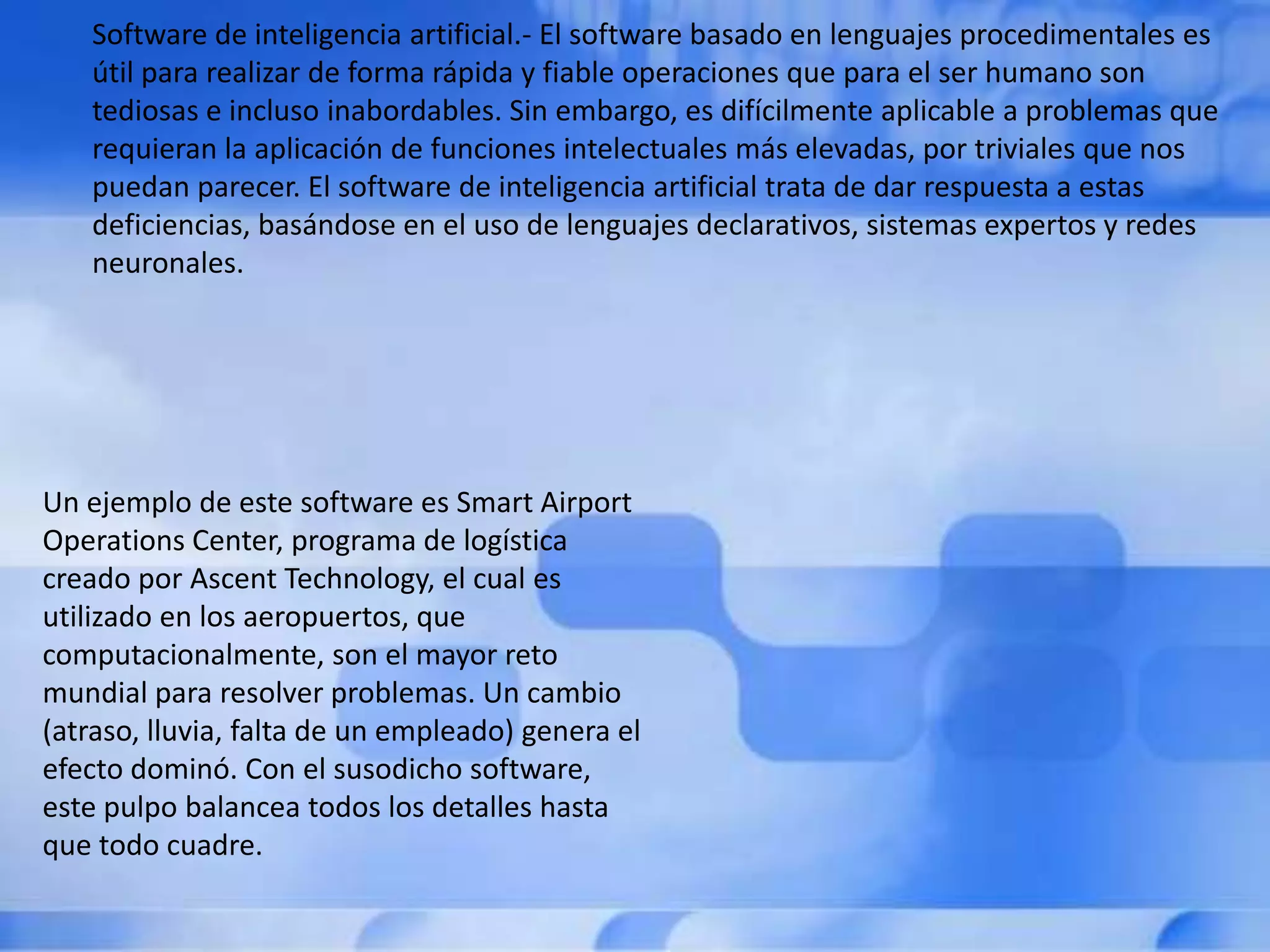 Software de inteligencia artificial.- El software basado en lenguajes procedimentales es
   útil para realizar de forma rápida y fiable operaciones que para el ser humano son
   tediosas e incluso inabordables. Sin embargo, es difícilmente aplicable a problemas que
   requieran la aplicación de funciones intelectuales más elevadas, por triviales que nos
   puedan parecer. El software de inteligencia artificial trata de dar respuesta a estas
   deficiencias, basándose en el uso de lenguajes declarativos, sistemas expertos y redes
   neuronales.




Un ejemplo de este software es Smart Airport
Operations Center, programa de logística
creado por Ascent Technology, el cual es
utilizado en los aeropuertos, que
computacionalmente, son el mayor reto
mundial para resolver problemas. Un cambio
(atraso, lluvia, falta de un empleado) genera el
efecto dominó. Con el susodicho software,
este pulpo balancea todos los detalles hasta
que todo cuadre.
 