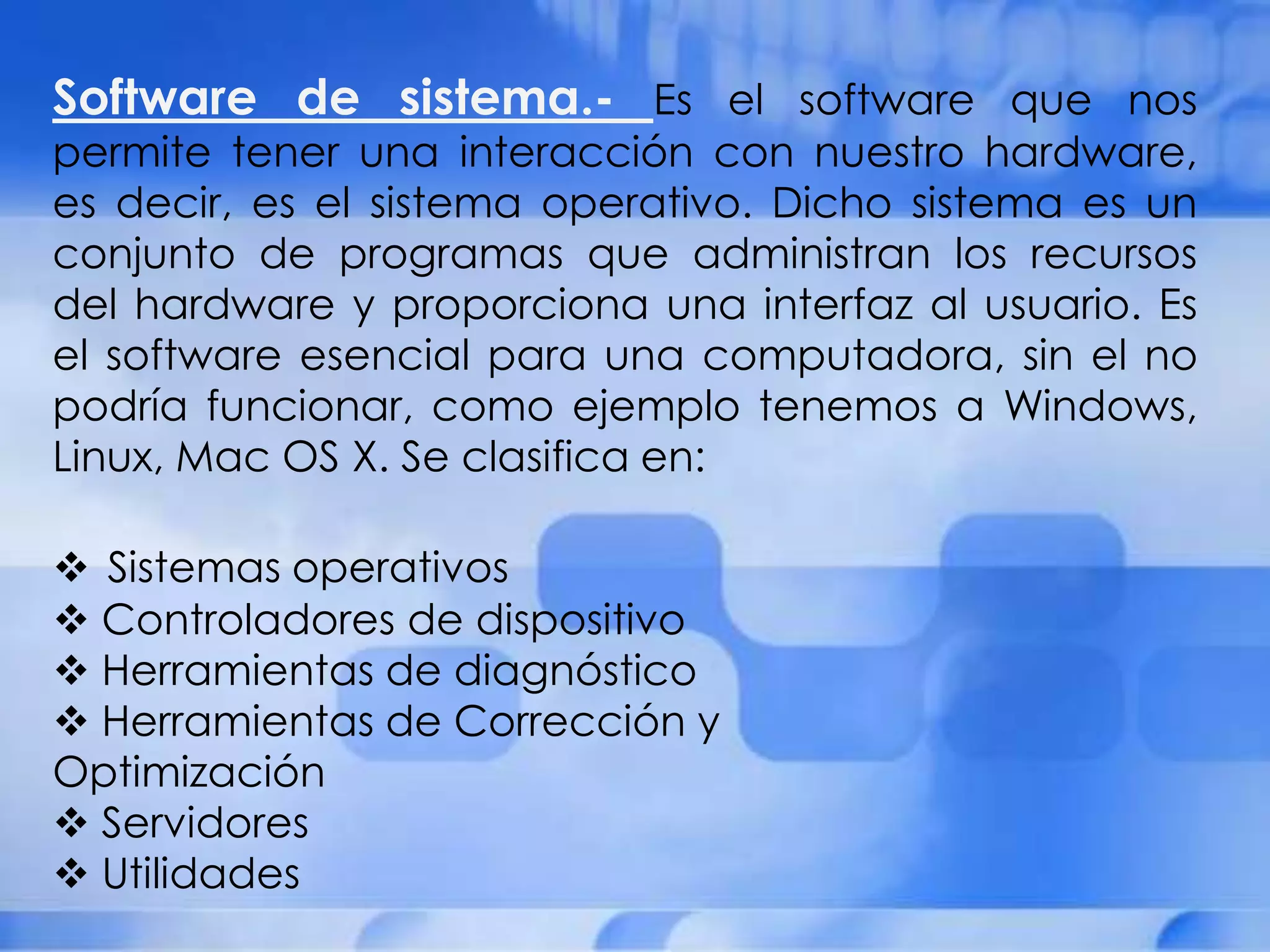 Software de sistema.- Es el software que nos
permite tener una interacción con nuestro hardware,
es decir, es el sistema operativo. Dicho sistema es un
conjunto de programas que administran los recursos
del hardware y proporciona una interfaz al usuario. Es
el software esencial para una computadora, sin el no
podría funcionar, como ejemplo tenemos a Windows,
Linux, Mac OS X. Se clasifica en:

 Sistemas operativos
 Controladores de dispositivo
 Herramientas de diagnóstico
 Herramientas de Corrección y
Optimización
 Servidores
 Utilidades
 