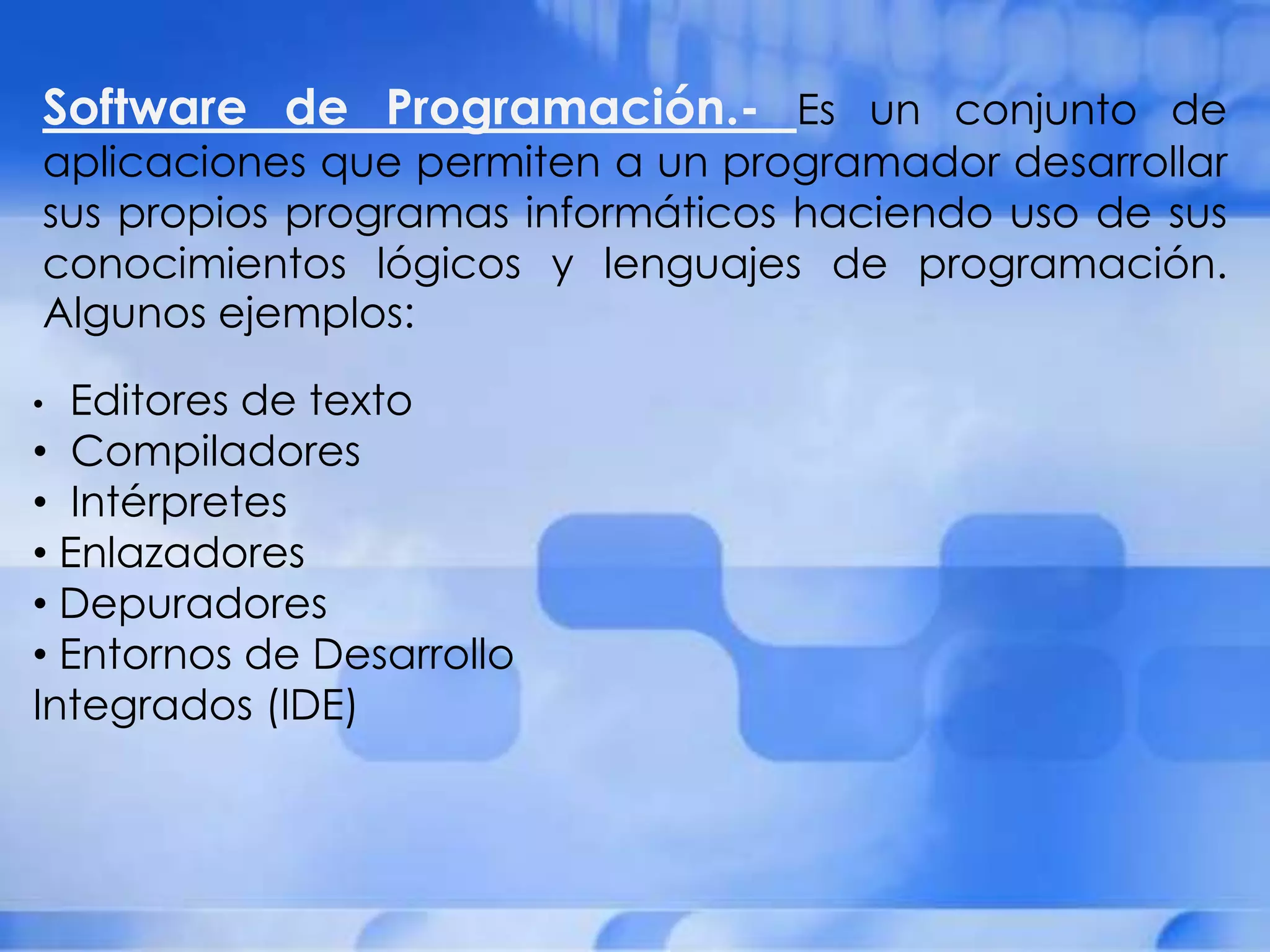 Software de Programación.- Es un conjunto de
aplicaciones que permiten a un programador desarrollar
sus propios programas informáticos haciendo uso de sus
conocimientos lógicos y lenguajes de programación.
Algunos ejemplos:

• Editores de texto
• Compiladores
• Intérpretes
• Enlazadores
• Depuradores
• Entornos de Desarrollo
Integrados (IDE)
 